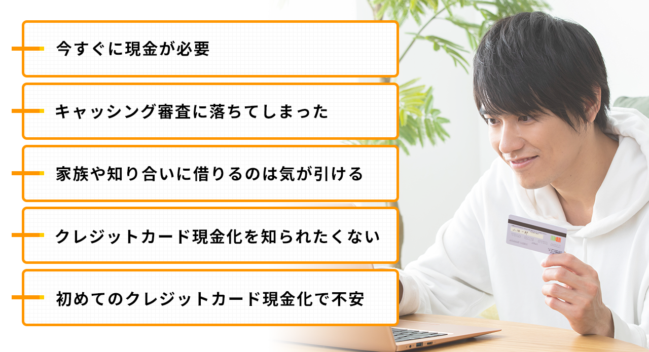 今すぐに現金が必要、キャッシング審査に落ちてしまった、家族や知り合いに借りるのは気が引ける、クレジットカード現金化を知られたくない、初めてのクレジットカード現金化で不安